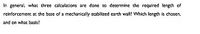 In general, what three calculations are done to determine the required length of
reinforcement at the base of a mechanically stabilized earth wall? Which length is chosen,
and on what basis?
