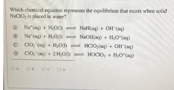 Which chemical equation represents the equilibrium that exists when solid
NaClO₂ is placed in water?
(B
(D)
OA
Na* (aq) + H₂O(1) =
Nat(aq) + H₂O(1)
CIO₂ (aq) + H₂O(1) -
ClO₂ (aq)+ 2H₂O(1)
OB OC OD
NaH(aq)+ OH (aq)
NaOH(aq) + H₂O*(aq)
HC1O₂(aq) + OH-(aq)
HOCIO₂ + H3O+(aq)