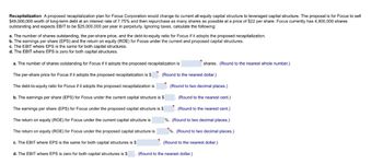 Recapitalization A proposed recapitalization plan for Focus Corporation would change its current all-equity capital structure to leveraged capital structure. The proposal is for Focus to sell
$49,000,000 worth of long-term debt at an interest rate of 7.75% and then repurchase as many shares as possible at a price of $22 per share. Focus currently has 4,900,000 shares
outstanding and expects EBIT to be $25,000,000 per year in perpetuity. Ignoring taxes, calculate the following:
a. The number of shares outstanding, the per-share price, and the debt-to-equity ratio for Focus if it adopts the proposed recapitalization.
b. The earnings per share (EPS) and the return on equity (ROE) for Focus under the current and proposed capital structures.
c. The EBIT where EPS is the same for both capital structures.
d. The EBIT where EPS is zero for both capital structures.
a. The number of shares outstanding for Focus if it adopts the proposed recapitalization is
The per-share price for Focus if it adopts the proposed recapitalization is $
The debt-to-equity ratio for Focus if it adopts the proposed recapitalization is
b. The earnings per share (EPS) for Focus under the current capital structure is $
The earnings per share (EPS) for Focus under the proposed capital structure is $
The return on equity (ROE) for Focus under the current capital structure is
The return on equity (ROE) for Focus under the proposed capital structure is
c. The EBIT where EPS is the same for both capital structures is $
d. The EBIT where EPS is zero for both capital structures is $
shares. (Round to the nearest whole number.)
(Round to the nearest dollar.)
(Round to two decimal places.)
(Round to the nearest cent.)
(Round to the nearest cent.)
%. (Round to two decimal places.)
%. (Round to two decimal places.)
(Round to the nearest dollar.)
(Round to the nearest dollar.)