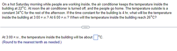 On a hot Saturday morning while people are working inside, the air conditioner keeps the temperature inside the
building at 22°C. At noon the air conditioner is turned off, and the people go home. The temperature outside is a
constant 34°C for the rest of the afternoon. If the time constant for the building is 4 hr, what will be the temperature
inside the building at 3:00 P.M.? At 6:00 P.M.? When will the temperature inside the building reach 26°C?
At 3:00 P.M., the temperature inside the building will be about °C.
(Round to the nearest tenth as needed.)