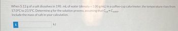 When 5.12 g of a salt dissolves in 190. mL of water (density = 1.00 g/mL) in a coffee-cup calorimeter, the temperature rises from
17.0°C to 23.5°C. Determine q for the solution process, assuming that Ccal Cwater-
Include the mass of salt in your calculation.
kJ