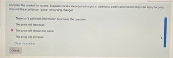 Consider the market for nurses. Suppose nurses are required to get an additional certification before they can apply for jobs.
How will the equilibrium "price" of nursing change?
There isn't sufficient information to answer the question.
The price will decrease
The price will remain the same
The price will increase
Clear my choice
Check