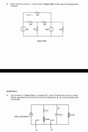 b)
Show that the current lA in the circuit of Figure Q3b is 4A using the Superposition
Theorem.
QUESTION 4
a)
4A
20
20
is(t)-25 cos 1000t A
202<
202
Figure Q3b
16V
Circuit shown in Figure Q4a is a parallel RLC circuit, illustrate the circuit in phasor
domain equivalent circuit and hence find the impedances, Zx, Zin and the steady state
current ix(t).
N
3 10 Ω
50 µF
LED
10 mH
Zin
40<
Zx
50 mH