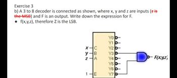 Exercise 3
b) A 3 to 8 decoder is connected as shown, where x, y and z are inputs (z is
the MSB) and F is an output. Write down the expression for F.
f(x,y,z), therefore Z is the LSB.
X-C
y
B
Z
A
1
E
YO-
Y1-
Y2b-
Y3
Y4-
Y5b-
Y6-
Y7
p-F(x,y,z)