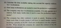 (b) Calculate the time available (taking into account the capacity cushion)
for 1 workstation.
(c) How many workstations are needed to meet the production requirements?
(d) The company only has 4 workstations available. If it only operates its 4
stations, how many weeks does it need to meet the production require-
ments?
(e) The company has other contracts it needs to satisfy. Working on the
mugs more than 4 weeks means it will have to cancel another contract,
incurring a penalty of $4,500. Each new workstation costs the company
$2,500. What should the company do: cancel the contract oF buy the
required workstations?
