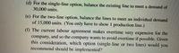 (d) For the single-line option, balance the existing line to meet a demand of
30,000 units.
(e) For the two-line option, balance the lines to meet an individual demand
of 15,000 units. (You only have to show 1 production line.)
(f) The current labour agreement makes overtime very expensive for the
company, and so the company wants to avoid overtime if possible. Given
this consideration, which option (single-line or two lines) would you
recommend should be implemented?
