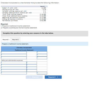Cherokee Incorporated is a merchandiser that provided the following information:
Amount
11,000
$ 18
$1
$3
$ 3
$ 18,000
$ 14,000
$ 12,000
Number of units sold
Selling price per unit
Variable selling expense per unit
Variable administrative expense per unit
Total fixed selling expense
Total fixed administrative expense
Beginning merchandise inventory
Ending merchandise inventory
Merchandise purchases
Required:
1. Prepare a traditional income statement.
2. Prepare a contribution format income statement.
Complete this question by entering your answers in the tabs below.
Required 1 Required 2
Prepare a traditional income statement.
Cherokee, Incorporated
Traditional Income Statement
Selling and administrative expenses:
$ 24,000
$ 86,000
< Required 1
Required 2 >