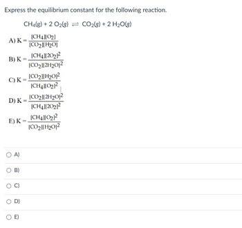 Express the equilibrium constant for the following reaction.
CH4(g) + O2(g) = CO2(g) + 2 H2O(g)
[CH4][02]
A) K=
[CO2][H2O]
[CH4][202]²
B) K=
[CO2][2H2012
[CO2][H2012
C) K =
[CH4][02]²
[CO2][2H2012
D) K =
[CH4][202]²
[CH4][02]²
E) K =
[CO2][H2012
○ A)
B)
D)
○ E)