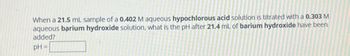 When a 21.5 mL sample of a 0.402 M aqueous hypochlorous acid solution is titrated with a 0.303 M
aqueous barium hydroxide solution, what is the pH after 21.4 mL of barium hydroxide have been
added?
pH=