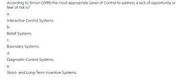 According to Simon (1999) the most appropriate Lever of Control to address a lack of opportunity or
fear of risk is?
a.
Interactive Control Systems.
b.
Belief Systems.
C.
Boundary Systems.
d.
Diagnostic Control Systems.
e.
Short- and Long-Term Incentive Systems.