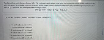 **Nitrogen Dioxide and Its Role in Smog and Acid Rain**

A common pollutant in smog is nitrogen dioxide, NO₂. This gas has a reddish-brown color and contributes to the red-brown hue associated with this type of air pollution. In addition to its role in smog, nitrogen dioxide is a precursor to acid rain. When rain interacts with air containing NO₂, it dissolves and undergoes the following chemical reaction:

\[ 3\text{NO}_2(g) + \text{H}_2\text{O} \rightarrow \text{NO}(g) + 2\text{H}^+(aq) + 2\text{NO}_3^-(aq) \]

**Question:**

In this reaction, which element is reduced and which is oxidized?

- H is both reduced and oxidized.
- O is oxidized and H is reduced.
- O is oxidized and N is reduced.
- N is both reduced and oxidized.
- N is oxidized and H is reduced.
- N is oxidized and O is reduced.

**Explanation:**

This question explores the concepts of reduction and oxidation (redox reactions) in a chemical context. Understanding which elements gain or lose electrons will help in identifying the changes in oxidation states.