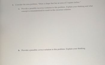 4. Consider the area problem, "Draw a shape that has an area of 3 square inches."
a. Provide a possible incorrect solution to this problem. Explain your thinking and what
concept is misunderstood to result in this incorrect solution.
b. Provide a possible correct solution to this problem. Explain your thinking.