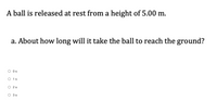 A ball is released at rest from a height of 5.00 m.
a. About how long will it take the ball to reach the ground?
Os
O 1s
O 2s
3 s
