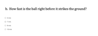 b. How fast is the ball right before it strikes the ground?
5 m/s
O 7 m/s
8 m/s
10 m/s
