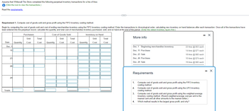 Assume that Whitewall Tire Store completed the following perpetual inventory transactions for a line of tires:
i (Click the icon to view the transactions.)
Read the requirements.
Requirement 1. Compute cost of goods sold and gross profit using the FIFO inventory costing method.
Begin by computing the cost of goods sold and cost of ending merchandise inventory using the FIFO inventory costing method. Enter the transactions in chronological order, calculating new inventory on hand balances after each transaction. Once all of the transactions have
been entered into the perpetual record, calculate the quantity and total cost of merchandise inventory purchased, sold, and on hand at the end of the period. (Enter the oldest inventory layers first.)
Date Quantity
Dec. 1
11
23
261
29
Totals
Purchases
Unit
Cost
Cost of Goods Sold
Total
Unit
Cost Quantity Cost
Total
Cost
Inventory on Hand
Unit
Quantity Cost
C
Total
Cost
More info
Dec. 1 Beginning merchandise inventory
Dec. 11 Purchase
Dec. 23 Sale
Dec. 26 Purchase
Dec. 29 Sale
Requirements
1.
2.
3.
4.
22 tires @ $53 each
14 tires @ $71 each
18 tires @ $82 each
10 tires @ $74 each
19 tires @ $82 each
Compute cost of goods sold and gross profit using the FIFO inventory
costing method.
Compute cost of goods sold and gross profit using the LIFO inventory
costing method.
- X
Compute cost of goods sold and gross profit using the weighted-average
inventory costing method. (Round weighted-average cost per unit to the
nearest cent and all other amounts to the nearest dollar.)
Which method results in the largest gross profit, and why?
-
X