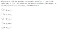 From 2017 to 2018 real per capita gross domestic product (GDP) in the United
States grew by 2.2%. If this growth rate is sustained, according to the rule of 70, in
roughly how many years will real per capita GDP double?
a) 40 years
O b) 27 years
Oc) 32 years
O d) 14 years
e) 70 years
