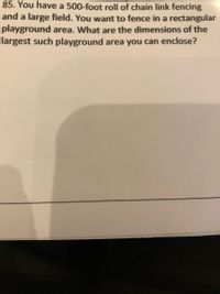 85. You have a 500-foot roll of chain link fencing
and a large field. You want to fence in a rectangular
playground area. What are the dimensions of the
largest such playground area you can enclose?
