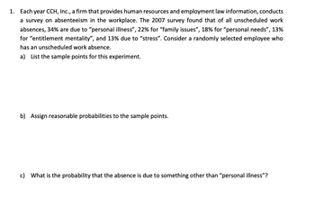 1. Each year CCH, Inc., a firm that provides human resources and employment law information, conducts
a survey on absenteeism in the workplace. The 2007 survey found that of all unscheduled work
absences, 34% are due to "personal illness", 22% for "family issues", 18% for "personal needs", 13%
for "entitlement mentality", and 13% due to "stress". Consider a randomly selected employee who
has an unscheduled work absence.
a) List the sample points for this experiment.
b) Assign reasonable probabilities to the sample points.
c) What is the probability that the absence is due to something other than "personal illness"?
