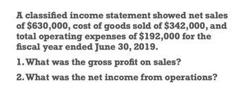 A classified income statement showed net sales
of $630,000, cost of goods sold of $342,000, and
total operating expenses of $192,000 for the
fiscal year ended June 30, 2019.
1. What was the gross profit on sales?
2. What was the net income from operations?