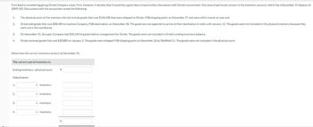 First Bank is considering giving Oriole Company a loan. First, however, it decides that it would be a good idea to have further discussions with Oriole's accountant. One area of particular concern is the inventory account, which has a December 31 balance of
$309,100. Discussions with the accountant reveal the following:
1.
The physical count of the inventory did not include goods that cost $104,500 that were shipped to Oriole, FOB shipping point, on December 27 and were still in transit at year end.
2.
Oriole sold goods that cost $38,500 to Ivanhoe Company, FOB destination, on December 28. The goods are not expected to arrive at their destination in India until January 12. The goods were not included in the physical inventory because they
were not in the warehouse.
3.
On December 31, Grouper Company had $33,550 of goods held on consignment for Oriole. The goods were not included in Oriole's ending inventory balance.
4.
Oriole received goods that cost $30,800 on January 2. The goods were shipped FOB shipping point on December 26 by Sheffield Co. The goods were not included in the physical count.
Determine the correct inventory amount at December 31.
The correct cost of inventory is:
Ending inventory-physical count
Adjustments:
1.
inventory
2.
inventory
3.
inventory
inventory