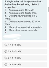 A single solar cell is a photovoltaic
device has the following distinct
properties:
An area around 1X1 cm2.
An area around 10X10 cm2.
Delivers power around 1 to 3
1.
2.
3.
Watts.
4.
Delivers power around 20 to 30
Watts.
5.
Made of semiconductor materials.
6.
Made of conductor materials.
*
O 1+3 + 5 only.
O 2 + 3 + 5 only.
O 2 + 4 + 6 only.
O 1+4 + 6 only.
