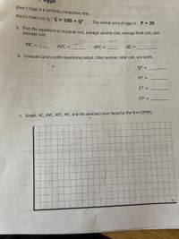 Ellen's Eggs is a perfectly competitive firm.
Ellen's total cost
is: C= 100 + Q?
The market price of eggs is: P = 20
d. Find the equations of marginal cost, average variable cost, average fixed cost, and
average cost.
bait oA le
MC =
AVC =
AFC =
AC =
b. Compute Gina's profit-maximizing output, total revenue, total cost, and profit.
Q* =
R* =
C* =
* =
C. Graph: AC, AVC, AFC, MC, and the demand curve faced by the firm (DFBF).
