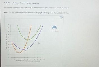 4. Profit maximization in the cost-curve diagram
The following graph plots daily cost curves for a firm operating in the competitive market for rompers.
Hint: Once you have positioned the rectangle on the graph, select a point to observe its coordinates.
PRICE (Dollars per romper)
50
45
40
媽笋
25
20
15
10
5
D
+
0
2
MC
AIC
AVC
4 6 8 10 12 14 16
QUANTITY (Thousands of rompers per day)
18
20
Profit or Loss