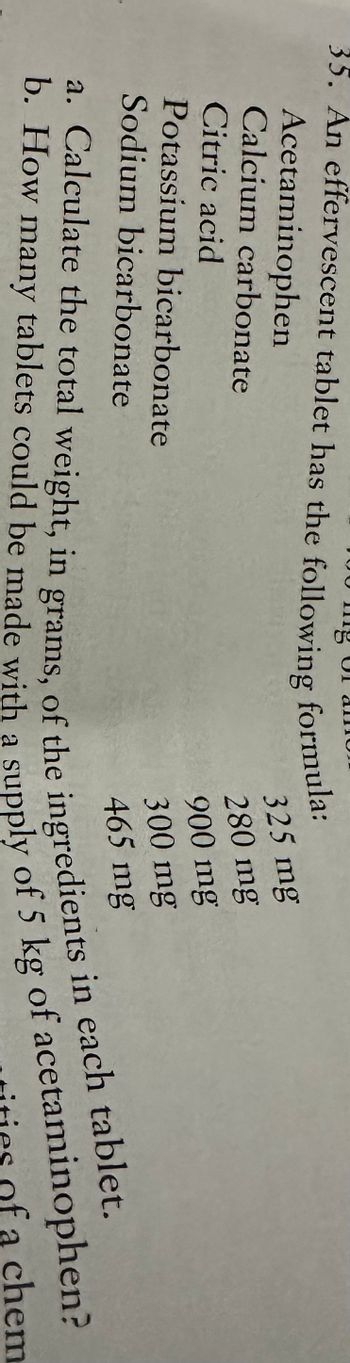 ing
35. An effervescent tablet has the following formula:
Acetaminophen
Calcium carbonate
Citric acid
Potassium bicarbonate
Sodium bicarbonate
all
325 mg
280 mg
900 mg
300 mg
465 mg
a. Calculate the total weight, in grams, of the ingredients in each tablet.
b. How many tablets could be made with a supply of 5 kg of acetaminophen?
a chem