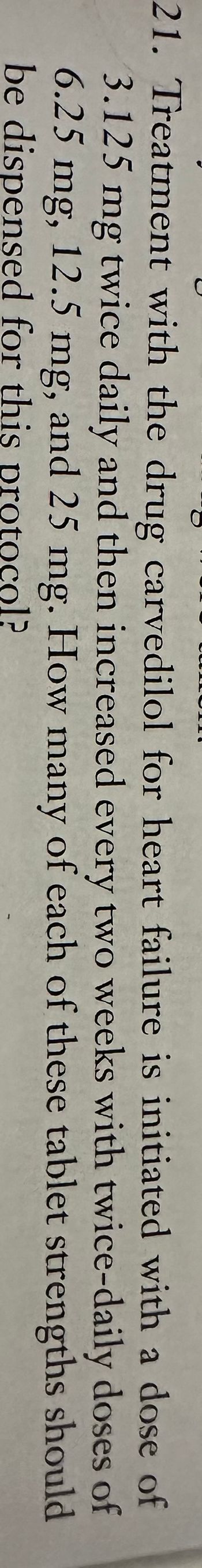 21. Treatment with the drug carvedilol for heart failure is initiated with a dose of
3.125 mg twice daily and then increased every two weeks with twice-daily doses of
6.25 mg, 12.5 mg, and 25 mg. How many of each of these tablet strengths
be dispensed for this protocol?
should