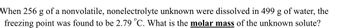 When 256 g of a nonvolatile, nonelectrolyte unknown were dissolved in 499 g of water, the
freezing point was found to be 2.79 °C. What is the molar mass of the unknown solute?
