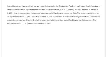 In addition to risk - free securities, you are currently invested in the Tanglewood Fund, a broad-based fund of stocks and
other securities with an expected return of 9.65% and a volatility of 29.88% . Currently, the risk-free rate of interest is
2.88%. Your broker suggests that you add a venture capital fund to your current portfolio. The venture capital fund has
an expected return of 27.64%, a volatility of 73.89%, and a correlation of 0.19 with the Tanglewood Fund. Calculate the
required return and use it to decide whether you should add the venture capital fund to your portfolio. Answer: The
required return is... % (Round to two decimal places)