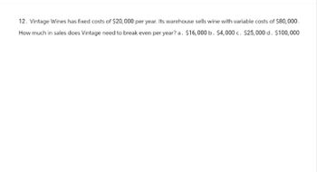 12. Vintage Wines has fixed costs of $20,000 per year. Its warehouse sells wine with variable costs of $80,000.
How much in sales does Vintage need to break even per year? a. $16,000 b. $4,000 c. $25,000 d. $100,000