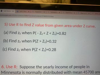 Lab Home X
Lab 2 Hom XQ Suppose in X
a homework X
minnstate.edu/d21/le/content/5886713/viewContent/57460919/View
aUse R: Sup X
How to Fin X
Q
what syr
5) Use R to find Z value from given area under Z curve.
(a) Find zo when P( - Zo< Z < Zo)=0.82
(b) Find zo when P(Z > Zo)-0.32
(c) Find zo when P(Z < Zo)-0.28
6. Use R: Suppose the yearly income of people in
Minnesota is normally distributed with mean 45700 and