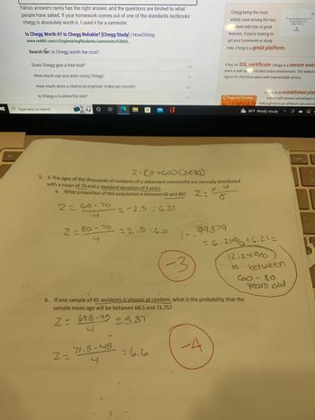 **Transcription for Educational Website**

---

**Problem 5**

A: The ages of the thousands of residents of a retirement community are normally distributed with a mean of 70 and a standard deviation of 4 years.

**a. What proportion of this population is between 60 and 80?**

\[
Z = \frac{X - \mu}{\sigma}
\]

- For age 60:
  \[
  Z = \frac{60 - 70}{4} = -2.5 \approx -6.21
  \]

- For age 80:
  \[
  Z = \frac{80 - 70}{4} = 2.5 \approx 6.21
  \]

Calculation: 
1 - (Probability of Z < -6.21 + Probability of Z > 6.21) = 0.99379

Proportion = 6.21% + 6.21% = 12.24%

**Conclusion:** 12.24% of the population is between 60 and 80 years old.

---

**b. If one sample of 45 residents is chosen at random, what is the probability that the sample mean age will be between 68.5 and 71.75?**

\[
Z = \frac{\bar{X} - \mu}{\sigma/\sqrt{n}}
\]

- For age 68.5:
  \[
  Z = \frac{68.5 - 70}{4/\sqrt{45}} = -5.87
  \]

- For age 71.75:
  \[
  Z = \frac{71.75 - 70}{4/\sqrt{45}} = 6.6
  \]

Diagrams and detailed calculations show that this configuration results in a probability of a sample mean being in this range, with students marked -3 for incorrect graph plotting and -4 for calculation errors. 

**Note:** Exact Z scores, such as -6.21, indicate more precise computations and rounding in context.