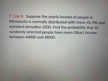 7. Use R: Suppose the yearly income of people in
Minnesota is normally distributed with mean 45,700 and
standard deviation 2830. Find the probability that 10
randomly selected people have mean (Xbar) income
between 44000 and 48000.