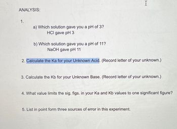 ANALYSIS:
1.
I
a) Which solution gave you a pH of 3?
HCI gave pH 3
b) Which solution gave you a pH of 11?
NaOH gave pH 11
2. Calculate the Ka for your Unknown Acid. (Record letter of your unknown.)
3. Calculate the Kb for your Unknown Base. (Record letter of your unknown.)
4. What value limits the sig. figs. in your Ka and Kb values to one significant figure?
5. List in point form three sources of error in this experiment.