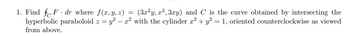 1. Find f F dr where f(x, y, z) = (3x²y, r³, 3xy) and C is the curve obtained by intersecting the
hyperbolic paraboloid z = y² – x² with the cylinder x² + y² = 1, oriented counterclockwise as viewed
from above.
-