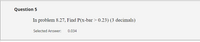 Question 5
In problem 8.27, Find P(x-bar > 0.23) (3 decimals)
Selected Answer:
0.034
