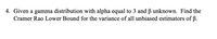 4. Given a gamma distribution with alpha equal to 3 and B unknown. Find the
Cramer Rao Lower Bound for the variance of all unbiased estimators of ß.
