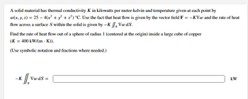 A solid material has thermal conductivity K in kilowatts per meter-kelvin and temperature given at each point by
w(x, y, z) = 25 - 4(x² + y² + z²) °C. Use the fact that heat flow is given by the vector field F = -KVw and the rate of heat
flow across a surface S within the solid is given by -K Vw ds.
Find the rate of heat flow out of a sphere of radius 1 (centered at the origin) inside a large cube of copper
(K = 400 kW/(mK)).
(Use symbolic notation and fractions where needed.)
x J[, vw
-K
Vw dS=
kW