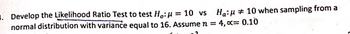 . Develop the Likelihood Ratio Test to test Ho: = 10 vs Ha: 10 when sampling from a
normal distribution with variance equal to 16. Assume n = 4, x= 0.10