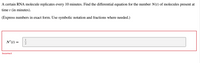 **Problem Statement:**

A certain RNA molecule replicates every 10 minutes. Find the differential equation for the number \( N(t) \) of molecules present at time \( t \) (in minutes).

*(Express numbers in exact form. Use symbolic notation and fractions where needed.)*

---

**Solution Attempt:**

\( N'(t) = \frac{1}{2} \)

*Feedback: Incorrect* 

---

**Explanation:**

The task requires finding the differential equation for the replicating RNA molecules. A common form for such a differential equation, assuming exponential growth due to constant replication rate, would be \( N'(t) = kN(t) \), where \( k \) is the growth rate. The incorrect answer provided suggests a misunderstanding in how to represent the replication rate.
