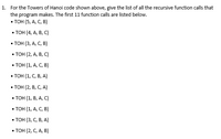 1. For the Towers of Hanoi code shown above, give the list of all the recursive function calls that
the program makes. The first 11 function calls are listed below.
- тоH (5, А, С, В)
. ТоН(4, А, В, с)
. тон (3, А, С, в)
. ТоН(2, А, В, с)
. Тон (1, А, С, в)
. Тон (1, С, В, А)
. Тон (2, В, С, A)
. Тон (1, В, А, с)
. Тон (1, А, С, в)
. Тон (3, С, В, А)
. Тон (2, С, А, в)
