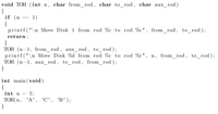 void TOH (int n, char from_rod, char to_rod , char aux_rod)
{
if (n
{
printf("\n Move Disk 1 from rod %c to rod %c", from_rod, to_rod);
1)
||
return;
}
TOH (n-1, from_rod, aux_rod, to_rod);
printf("\n Move Disk %d from rod %c to rod %c", n, from_rod, to_rod);
TOH (n-1, aux_rod, to_rod, from_rod);
}
int main ( void)
{
int n = 5;
TOH(n,
'A', 'C', 'B');
