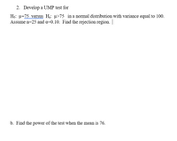 2. Develop a UMP test for
Họ: u=75 versus Ha: u>75 in a normal distribution with variance equal to 100.
Assume n=25 and a=0.10. Find the rejection region.
b. Find the power of the test when the mean is 76.
