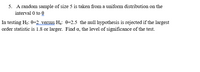 5. A random sample of size 5 is taken from a uniform distribution on the
interval 0 to 0
In testing Ho: 0=2 versus H3: 0=2.5 the null hypothesis is rejected if the largest
order statistic is 1.8 or larger. Find a, the level of significance of the test.
