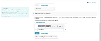 Learning Goal:
To use information about the power provided by a source or
absorbed by a load to calculate average power, reactive power,
apparent power, and the power factor.
Before completing this tutorial, make sure you are familiar with
the relationships between average, reactive, and apparent power
and the power factor.
Submit
Previous Answers
Correct
Part C - Calculating load impedance
A load absorbs 68698 W at a lagging power factor of pf = 0.63. If the current flowing through the load is i = 0.100 A-rms, determine the impedance
of the load.
Enter a complex number with three significant figures.
► View Available Hint(s)
IVE ΑΣΦ
Z= 10.9
106
↓↑
Submit Previous Answers
vec
X Incorrect; Try Again; 4 attempts remaining
www.
*****
?
Review | Constants
2