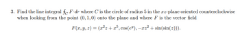 3. Find the line integral fF.dr where C' is the circle of radius 5 in the xz-plane oriented counterclockwise
when looking from the point (0, 1, 0) onto the plane and where F is the vector field
F(x, y, z) = (x²z+x³, cos(e³), -xz²+ sin(sin(z))).