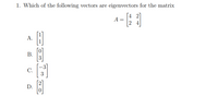 **Question:**

1. Which of the following vectors are eigenvectors for the matrix \( A \)?

\[ A = \begin{bmatrix} 4 & 2 \\ 2 & 4 \end{bmatrix} \]

Options:
- A. \(\begin{bmatrix} 1 \\ 1 \end{bmatrix}\)
- B. \(\begin{bmatrix} 0 \\ 3 \end{bmatrix}\)
- C. \(\begin{bmatrix} -3 \\ 3 \end{bmatrix}\)
- D. \(\begin{bmatrix} 2 \\ 0 \end{bmatrix}\)