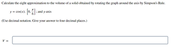 Calculate the eight approximation to the volume of a solid obtained by rotating the graph around the axis by Simpson's Rule.
y = cos(x); [0₂7] ; and y-axis
(Use decimal notation. Give your answer to four decimal places.)
V =